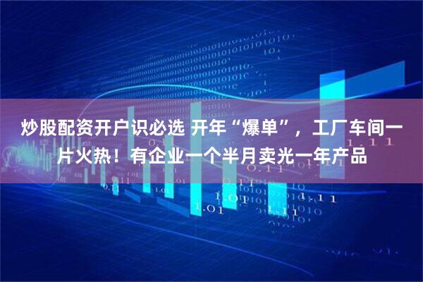 炒股配资开户识必选 开年“爆单”，工厂车间一片火热！有企业一个半月卖光一年产品