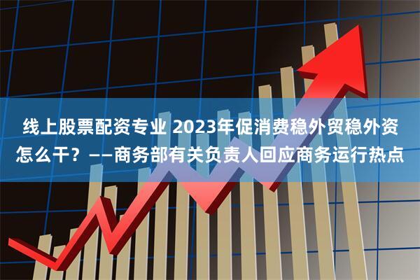 线上股票配资专业 2023年促消费稳外贸稳外资怎么干？——商务部有关负责人回应商务运行热点
