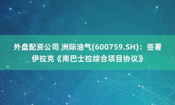 外盘配资公司 洲际油气(600759.SH)：签署伊拉克《南巴士拉综合项目协议》