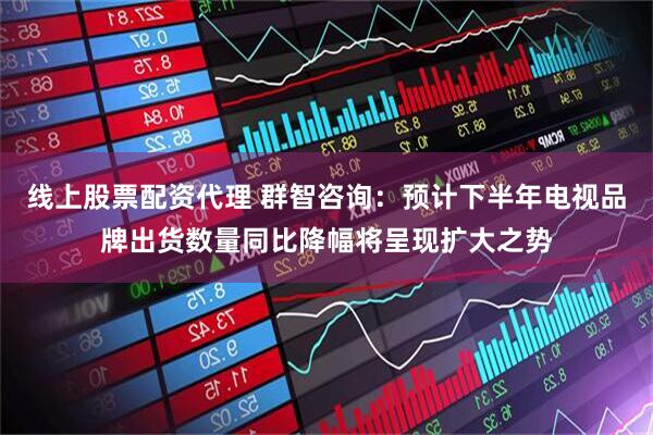 线上股票配资代理 群智咨询：预计下半年电视品牌出货数量同比降幅将呈现扩大之势