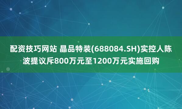 配资技巧网站 晶品特装(688084.SH)实控人陈波提议斥800万元至1200万元实施回购