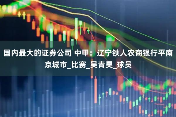 国内最大的证券公司 中甲：辽宁铁人农商银行平南京城市_比赛_吴青昊_球员