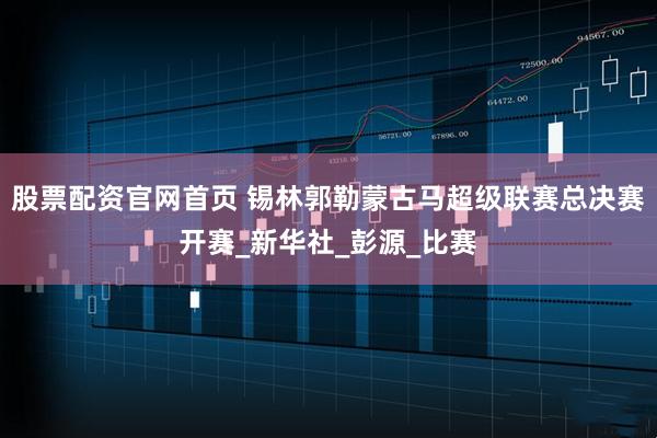 股票配资官网首页 锡林郭勒蒙古马超级联赛总决赛开赛_新华社_彭源_比赛