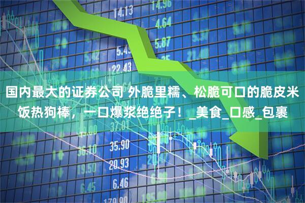 国内最大的证券公司 外脆里糯、松脆可口的脆皮米饭热狗棒，一口爆浆绝绝子！_美食_口感_包裹
