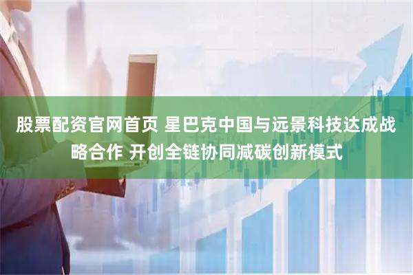 股票配资官网首页 星巴克中国与远景科技达成战略合作 开创全链协同减碳创新模式