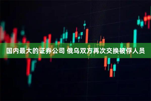 国内最大的证券公司 俄乌双方再次交换被俘人员