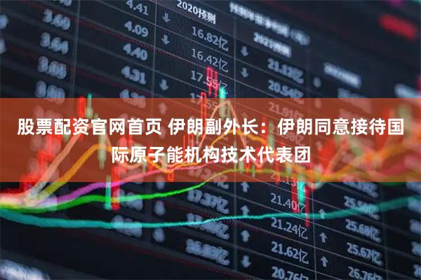 股票配资官网首页 伊朗副外长：伊朗同意接待国际原子能机构技术代表团