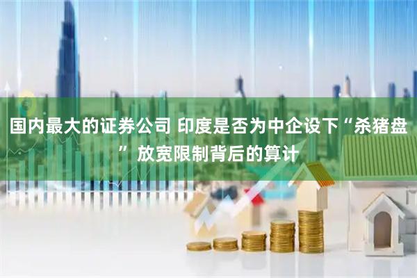国内最大的证券公司 印度是否为中企设下“杀猪盘” 放宽限制背后的算计