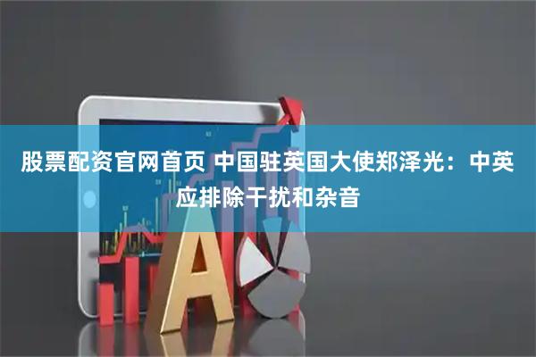 股票配资官网首页 中国驻英国大使郑泽光：中英应排除干扰和杂音