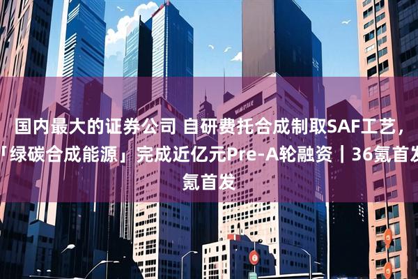 国内最大的证券公司 自研费托合成制取SAF工艺，「绿碳合成能源」完成近亿元Pre-A轮融资｜36氪首发