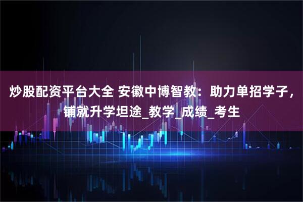 炒股配资平台大全 安徽中博智教：助力单招学子，铺就升学坦途_教学_成绩_考生