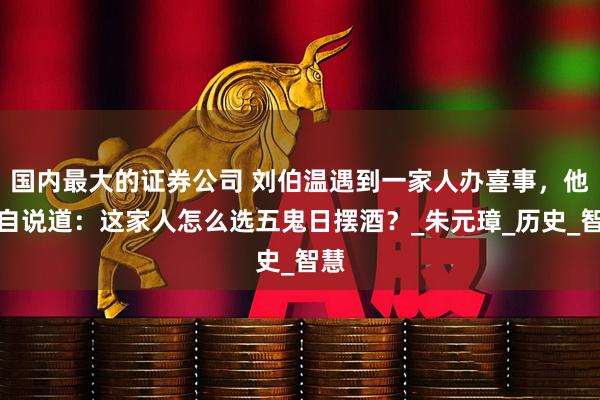 国内最大的证券公司 刘伯温遇到一家人办喜事，他暗自说道：这家人怎么选五鬼日摆酒？_朱元璋_历史_智慧