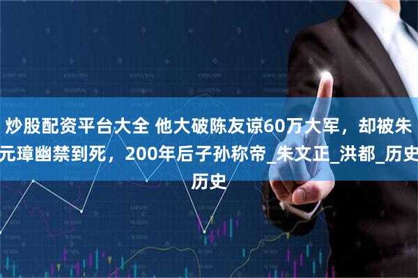炒股配资平台大全 他大破陈友谅60万大军，却被朱元璋幽禁到死，200年后子孙称帝_朱文正_洪都_历史