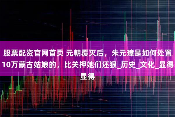 股票配资官网首页 元朝覆灭后，朱元璋是如何处置10万蒙古姑娘的，比关押她们还狠_历史_文化_显得