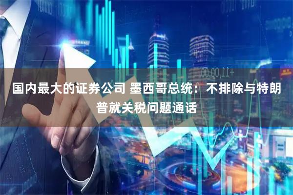 国内最大的证券公司 墨西哥总统：不排除与特朗普就关税问题通话
