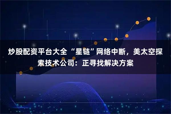 炒股配资平台大全 “星链”网络中断，美太空探索技术公司：正寻找解决方案