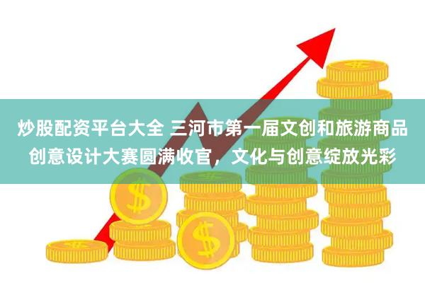炒股配资平台大全 三河市第一届文创和旅游商品创意设计大赛圆满收官，文化与创意绽放光彩