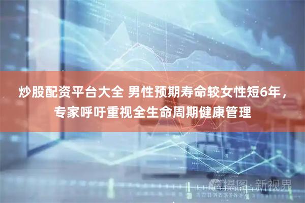 炒股配资平台大全 男性预期寿命较女性短6年，专家呼吁重视全生命周期健康管理