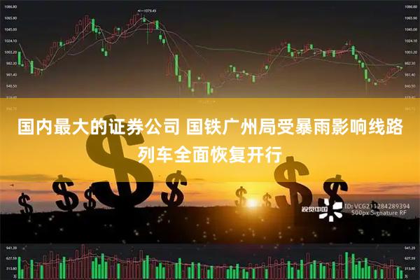 国内最大的证券公司 国铁广州局受暴雨影响线路列车全面恢复开行