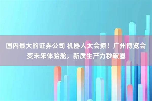 国内最大的证券公司 机器人太会撩！广州博览会变未来体验舱，新质生产力秒破圈
