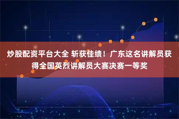 炒股配资平台大全 斩获佳绩！广东这名讲解员获得全国英烈讲解员大赛决赛一等奖