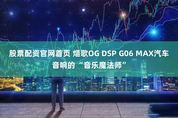 股票配资官网首页 熰歌OG DSP G06 MAX汽车音响的 “音乐魔法师”