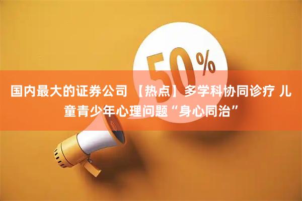 国内最大的证券公司 【热点】多学科协同诊疗 儿童青少年心理问题“身心同治”