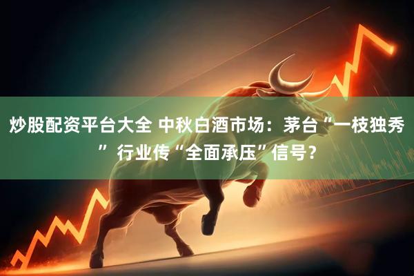 炒股配资平台大全 中秋白酒市场：茅台“一枝独秀” 行业传“全面承压”信号？