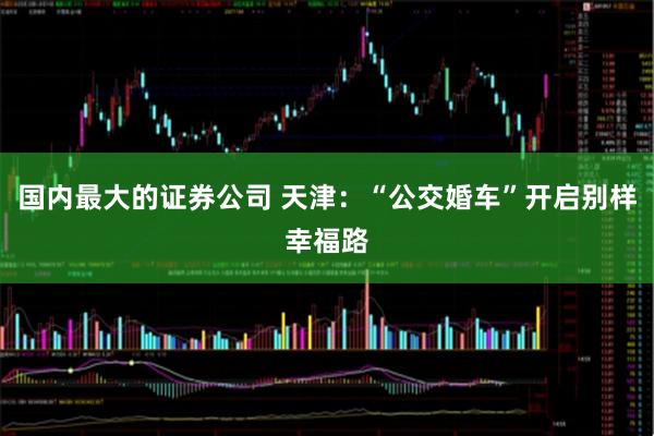 国内最大的证券公司 天津:“公交婚车”开启别样幸福路
