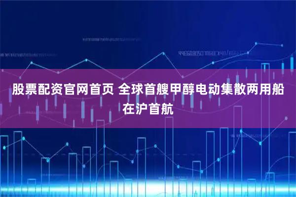 股票配资官网首页 全球首艘甲醇电动集散两用船在沪首航