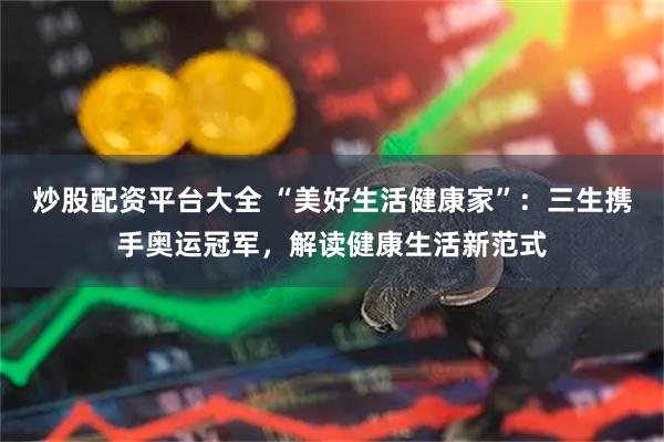 炒股配资平台大全 “美好生活健康家”：三生携手奥运冠军，解读健康生活新范式
