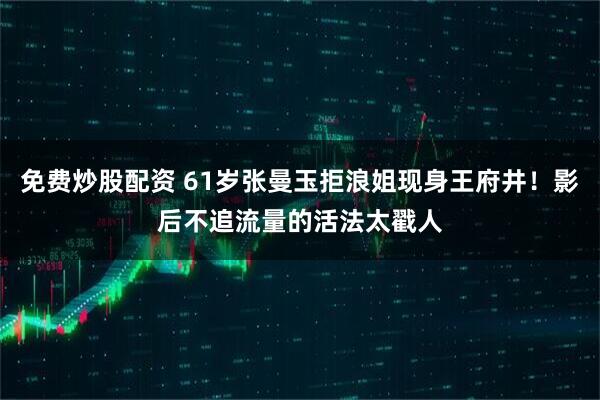 免费炒股配资 61岁张曼玉拒浪姐现身王府井！影后不追流量的活法太戳人
