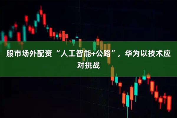 股市场外配资 “人工智能+公路”，华为以技术应对挑战