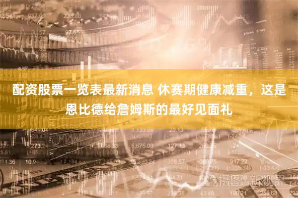配资股票一览表最新消息 休赛期健康减重，这是恩比德给詹姆斯的最好见面礼