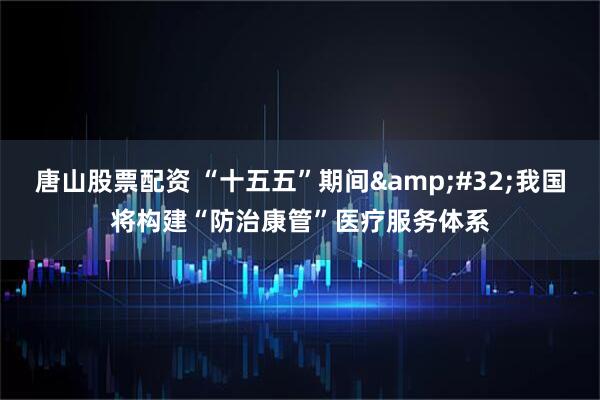唐山股票配资 “十五五”期间 我国将构建“防治康管”医疗服务体系