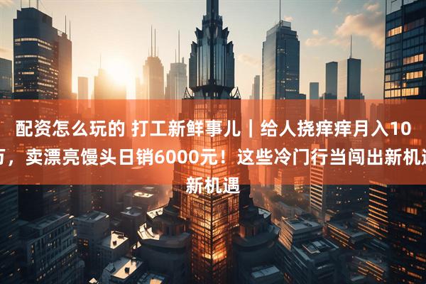 配资怎么玩的 打工新鲜事儿｜给人挠痒痒月入10万，卖漂亮馒头日销6000元！这些冷门行当闯出新机遇