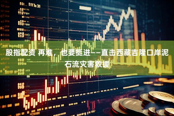 股指配资 再难，也要挺进——直击西藏吉隆口岸泥石流灾害救援