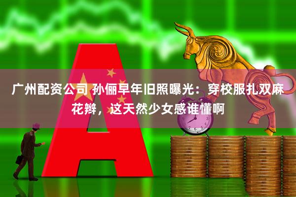 广州配资公司 孙俪早年旧照曝光：穿校服扎双麻花辫，这天然少女感谁懂啊