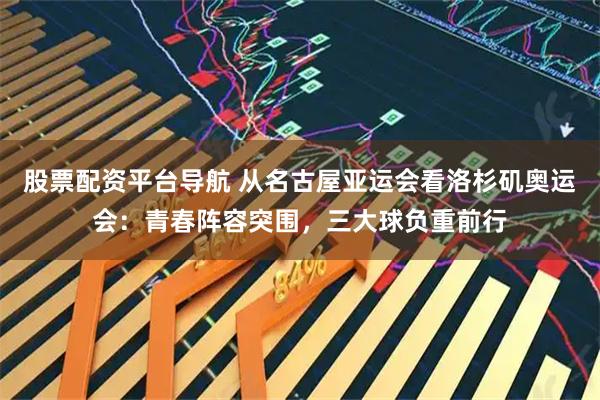 股票配资平台导航 从名古屋亚运会看洛杉矶奥运会：青春阵容突围，三大球负重前行