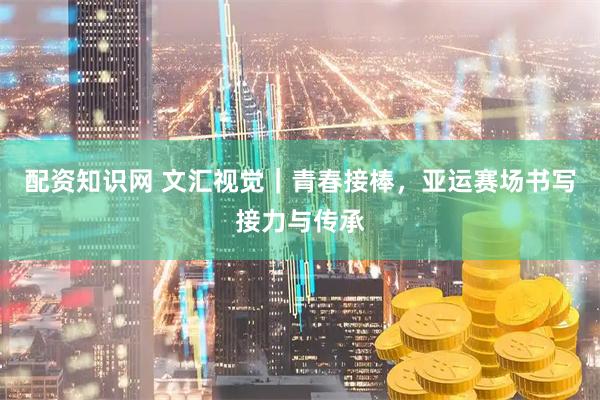 配资知识网 文汇视觉｜青春接棒，亚运赛场书写接力与传承