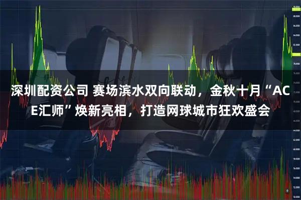 深圳配资公司 赛场滨水双向联动，金秋十月“ACE汇师”焕新亮相，打造网球城市狂欢盛会